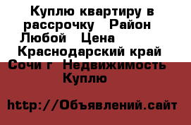 Куплю квартиру в рассрочку › Район ­ Любой › Цена ­ 1 000 - Краснодарский край, Сочи г. Недвижимость » Куплю   